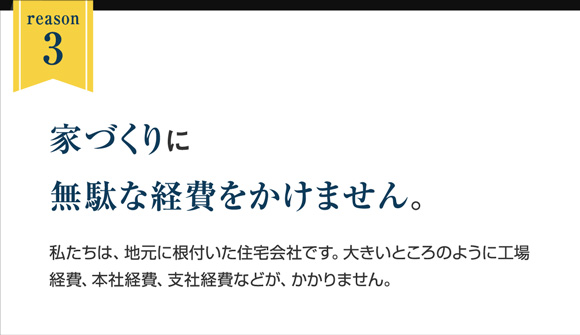 reason3｜家づくりに無駄な経費をかけません。｜私たちは、地元に根付いた住宅会社です。大きいところのように工場経費、本社経費、支社経費などが、かかりません。