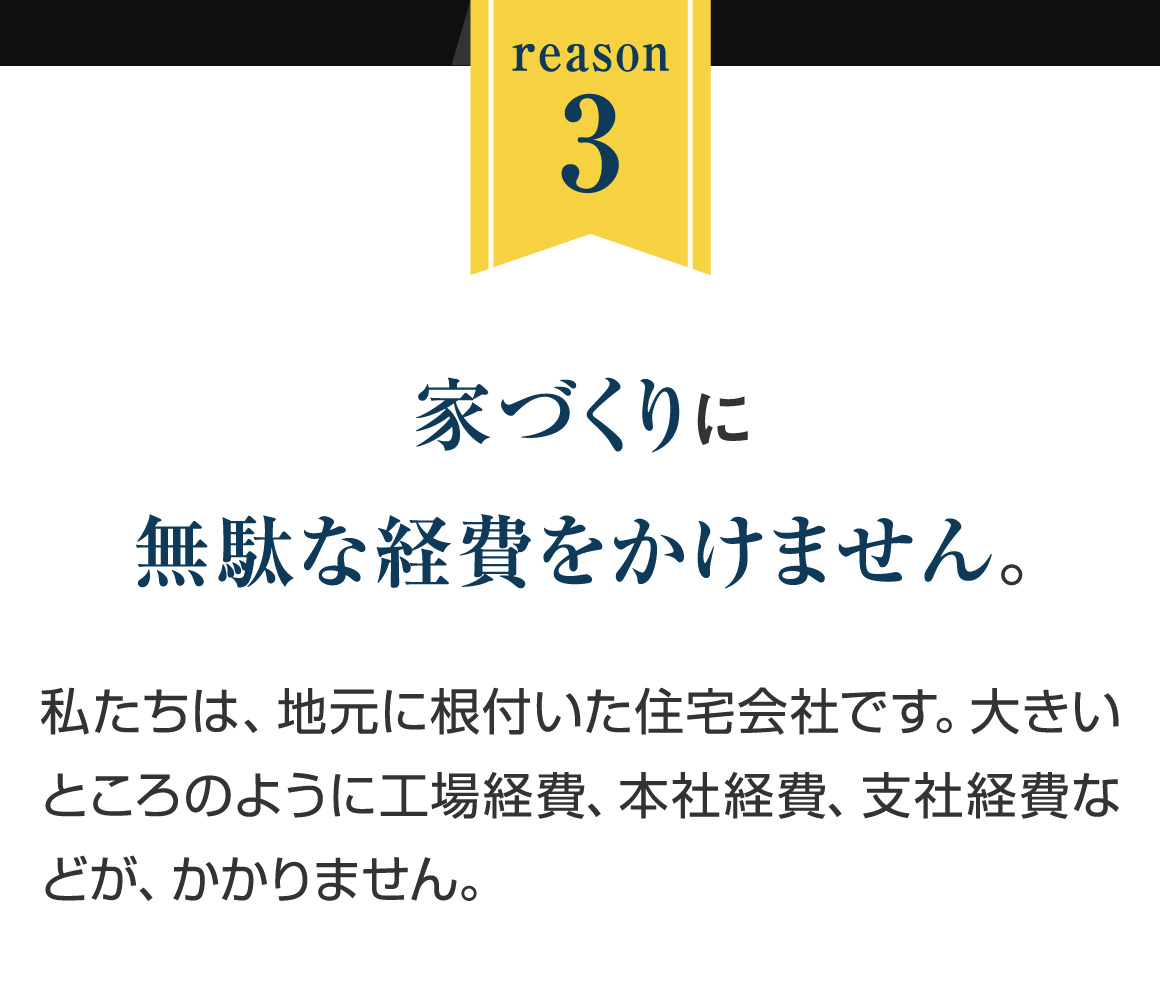 reason3｜家づくりに無駄な経費をかけません。｜私たちは、地元に根付いた住宅会社です。大きいところのように工場経費、本社経費、支社経費などが、かかりません。