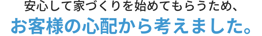 安心して家づくりを始めてもらうため、お客様の心配から考えました。