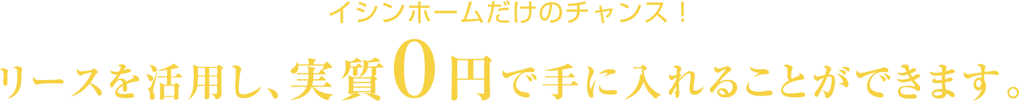 イシンホームだけのチャンス！リースを活用し実質0円で手に入れることができます。