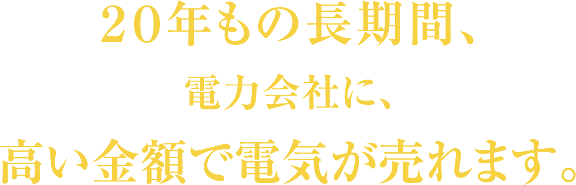 20年もの長期間、電力会社に、高い金額で電気が売れます。