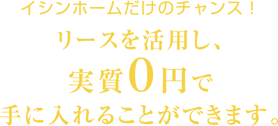 イシンホームだけのチャンス！リースを活用し実質0円で手に入れることができます。