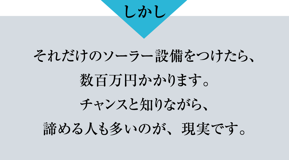 しかし、それだけのソーラー設備をつけたら、数百万円かかります。チャンスと知りながら、諦める人が多いのが現実です。