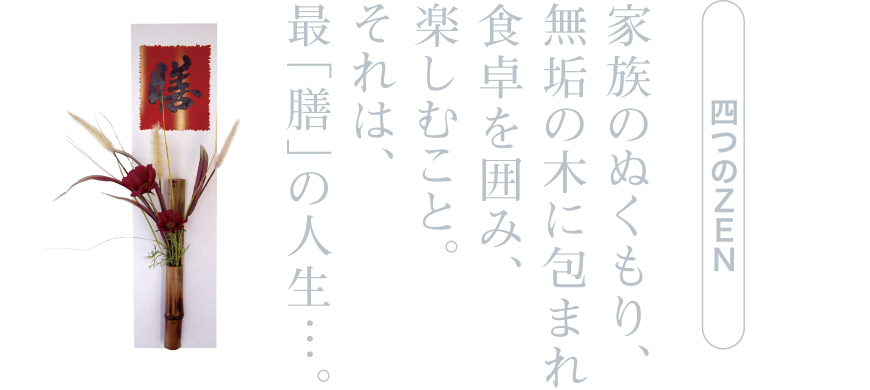 四つのZEN　家族のぬくもり、無垢の木に包まれ食卓を囲み楽しむこと。それは、最「善」の人生…。