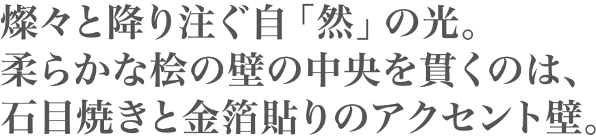 燦々と降り注ぐ自「然」の光。柔らかな桧の壁の中央を貫くのは、石目焼きと金箔貼りのアクセント壁。